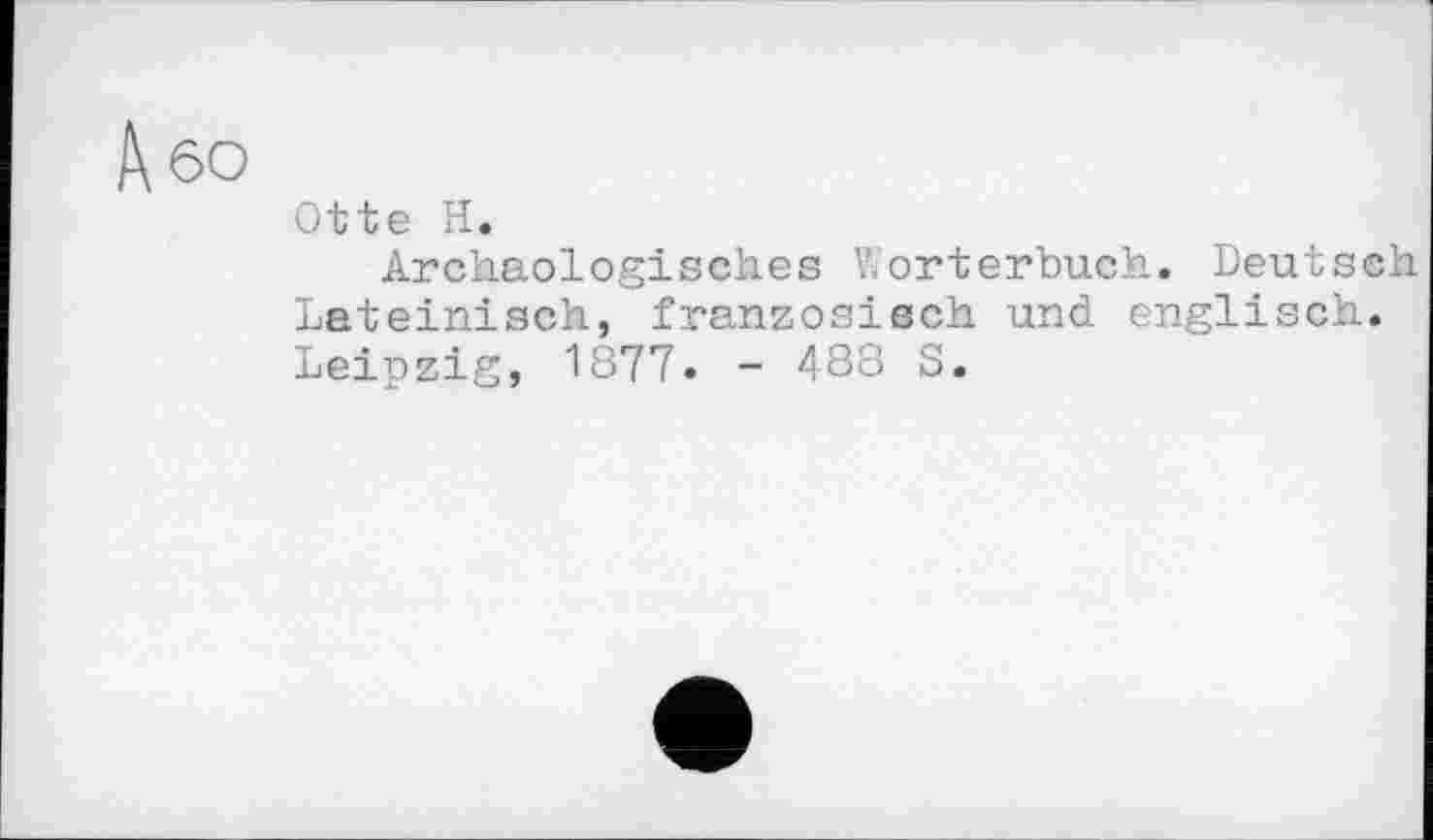 ﻿60
Otte H.
Archäologisches Wörterbuch. Deutsch Lateinisch, französisch und englisch. Leipzig, 1877. - 488 S.